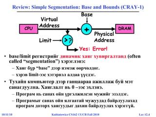 Lec 12.410/11/10 Kubiatowicz CS162 ©UCB Fall 2010
Review: Simple Segmentation: Base and Bounds (CRAY-1)
• base/limit регистрийг динамик хаяг хувиргалтанд (often
called “segmentation”) хэрэглэнэ:
– Хаяг бүр “base” дээр нэмэж өөрчөлдөг.
– хэрэв limit-ээс хэтэрвэл алдаа үүсдэг.
• Тухайн компьютер дээр ганцаараа ажиллаж буй мэт
санагдуулна. Хаяглалт нь 0 –ээс эхлэнэ.
– Програм нь санах ойн үргэлжилсэн мужийг эзэлдэг.
– Програмыг санах ойн ялгаатай мужуудад байрлуулахад
програм доторх хаягуудыг дахин байрлуулах хэрэггүй.
DRAM
>?
+
Base
Limit
CPU
Virtual
Address
Physical
Address
Yes: Error!
 