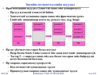 Lec 12.510/11/10 Kubiatowicz CS162 ©UCB Fall 2010
Энгийн сегментчлэлийн асуудал
• Фрагментацийн асуудал (Төвөгтэй санах ойн хуваарилалт)
– Пр-ууд ялгаатай хэмжээтэй байна.
– Хангалттай хугацааны дараа санах ойд фрагментац үүснэ.
– Limit-ийг динамикаар нэмэх нь үнэндээ муу. (e.g. heap)
• Пр-ыг үйлчилгээнд гарах бусад асуудал
– Heap болон Stack 2-ийн хэмжээг бие дааж ихсгэхийг зөвшөөрдөггүй.
– Эдгээр 2 – г виртуал санах ойд аль болох хол орон зайд байрлуулж
өсгөх боломжтой болгоно.
• Пр хооронд харилцахад хүндрэлтэй.
– Код сегменттэй хуваалцахыг хүсдэг
– Процессуудын хооронд санах ойг хуваалцахыг хүсдэг
process 6
process 5
process 2
OS
process 6
process 5
OS
process 6
process 5
OS
process 9
process 6
process 5
process 9
OS
process 10
 