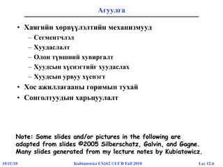 Lec 12.610/11/10 Kubiatowicz CS162 ©UCB Fall 2010
Агуулга
• Хаягийн хөрвүүлэлтийн механизмууд
– Сегментчлэл
– Хуудаслалт
– Олон түвшний хувиргалт
– Хуудсын хүснэгтийг хуудаслах
– Хуудсын урвуу хүснэгт
• Хос ажиллагааны горимын тухай
• Сонголтуудын харьцуулалт
Note: Some slides and/or pictures in the following are
adapted from slides ©2005 Silberschatz, Galvin, and Gagne
Note: Some slides and/or pictures in the following are
adapted from slides ©2005 Silberschatz, Galvin, and Gagne.
Many slides generated from my lecture notes by Kubiatowicz.
 