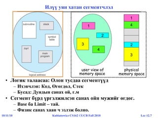 Lec 12.710/11/10 Kubiatowicz CS162 ©UCB Fall 2010
Илүү уян хатан сегментчлэл
• Логик талаасаа: Олон тусдаа сегментүүд
– Ихэвчлэн: Код, Өгөгдөл, Стек
– Бусад: Дундын санах ой, г.м
• Сегмент бүрд үргэлжилсэн санах ойн мужийг өгдөг.
– Base ба Limit – тай.
– Физик санах хаан ч эзлэж болно.
1
3
2
4
user view of
memory space
1
4
2
3
physical
memory space
1
2
 