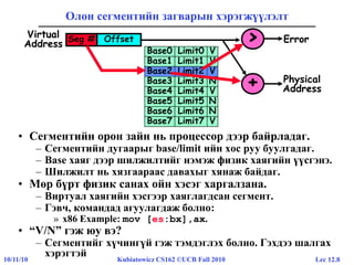 Lec 12.810/11/10 Kubiatowicz CS162 ©UCB Fall 2010
Олон сегментийн загварын хэрэгжүүлэлт
• Сегментийн орон зайн нь процессор дээр байрладаг.
– Сегментийн дугаарыг base/limit ийн хос руу буулгадаг.
– Base хаяг дээр шилжилтийг нэмэж физик хаягийн үүсгэнэ.
– Шилжилт нь хязгаараас давахыг хянаж байдаг.
• Мөр бүрт физик санах ойн хэсэг харгалзана.
– Виртуал хаягийн хэсгээр хаяглагдсан сегмент.
– Гэвч, командад агуулагдаж болно:
» x86 Example: mov [es:bx],ax.
• “V/N” гэж юу вэ?
– Сегментийг хүчингүй гэж тэмдэглэх болно. Гэхдээ шалгах
хэрэгтэй
Base0 Limit0 V
Base1 Limit1 V
Base2 Limit2 V
Base3 Limit3 N
Base4 Limit4 V
Base5 Limit5 N
Base6 Limit6 N
Base7 Limit7 V
OffsetSeg #Virtual
Address
Base2 Limit2 V
+ Physical
Address
> Error
 