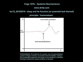 Cogs 107b – Systems Neuroscience www.dnitz.com lec12_02162010– sleep and its function (or potential lack thereof) principle: ‘homeostasis’  homeostasis : the tendency of a system, esp. the physiological system of higher animals, to maintain internal stability, owing to the coordinated response of its parts to any situation or stimulus tending to disturb its normal condition or function.  