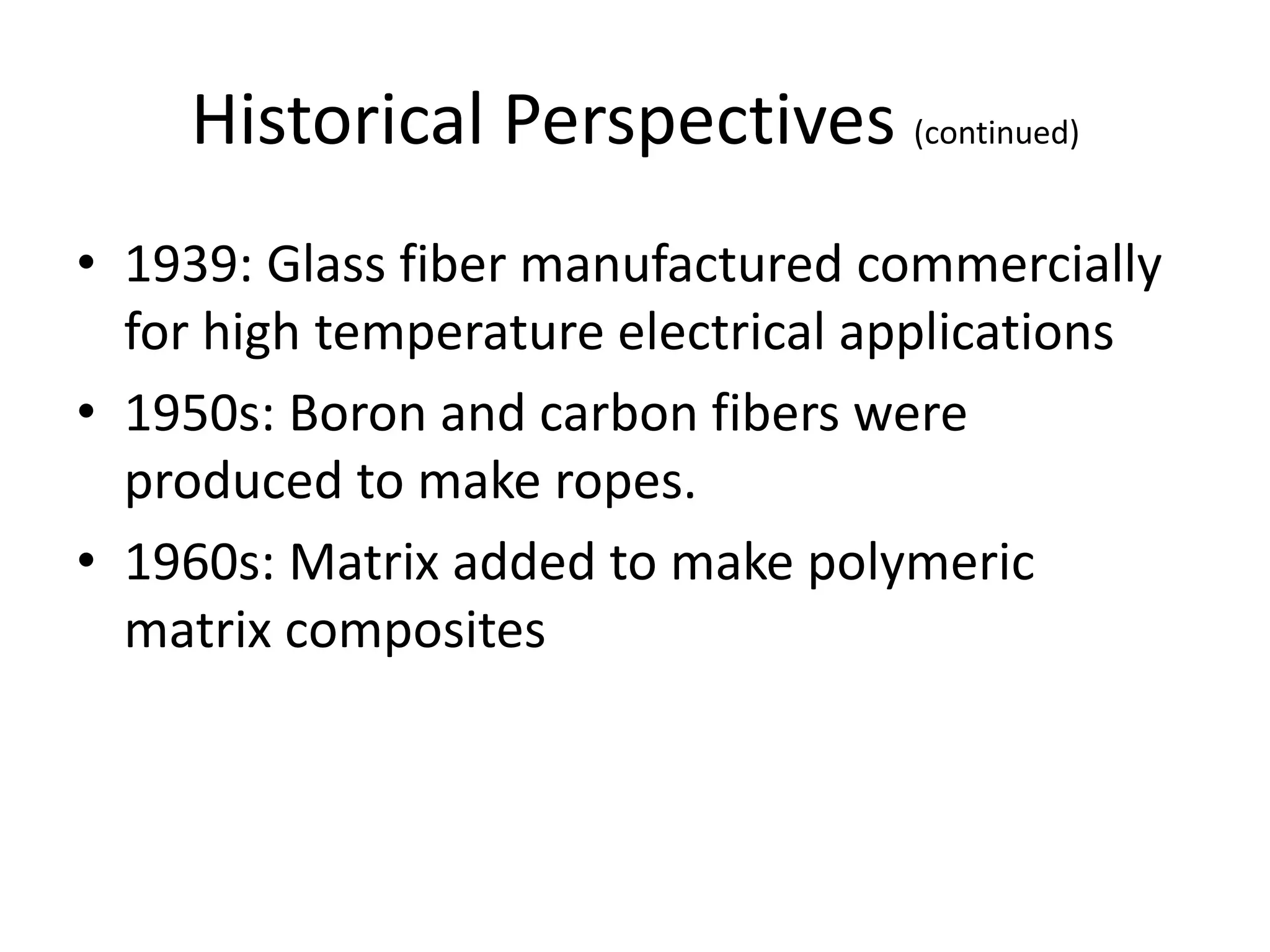 Historical Perspectives (continued)
• 1939: Glass fiber manufactured commercially
for high temperature electrical applications
• 1950s: Boron and carbon fibers were
produced to make ropes.
• 1960s: Matrix added to make polymeric
matrix composites
 