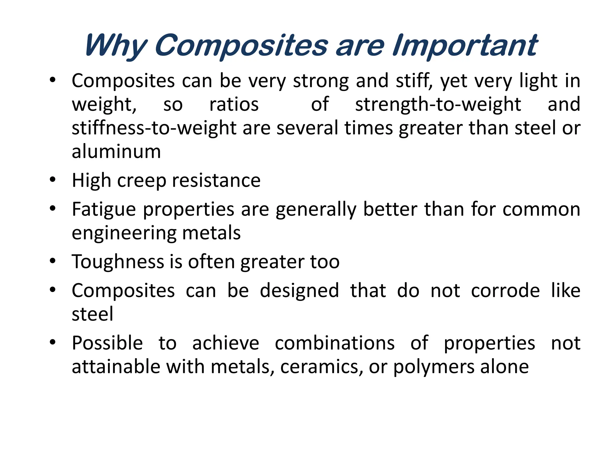 Why Composites are Important
• Composites can be very strong and stiff, yet very light in
weight, so ratios of strength-to-weight and
stiffness-to-weight are several times greater than steel or
aluminum
• High creep resistance
• Fatigue properties are generally better than for common
engineering metals
• Toughness is often greater too
• Composites can be designed that do not corrode like
steel
• Possible to achieve combinations of properties not
attainable with metals, ceramics, or polymers alone
 