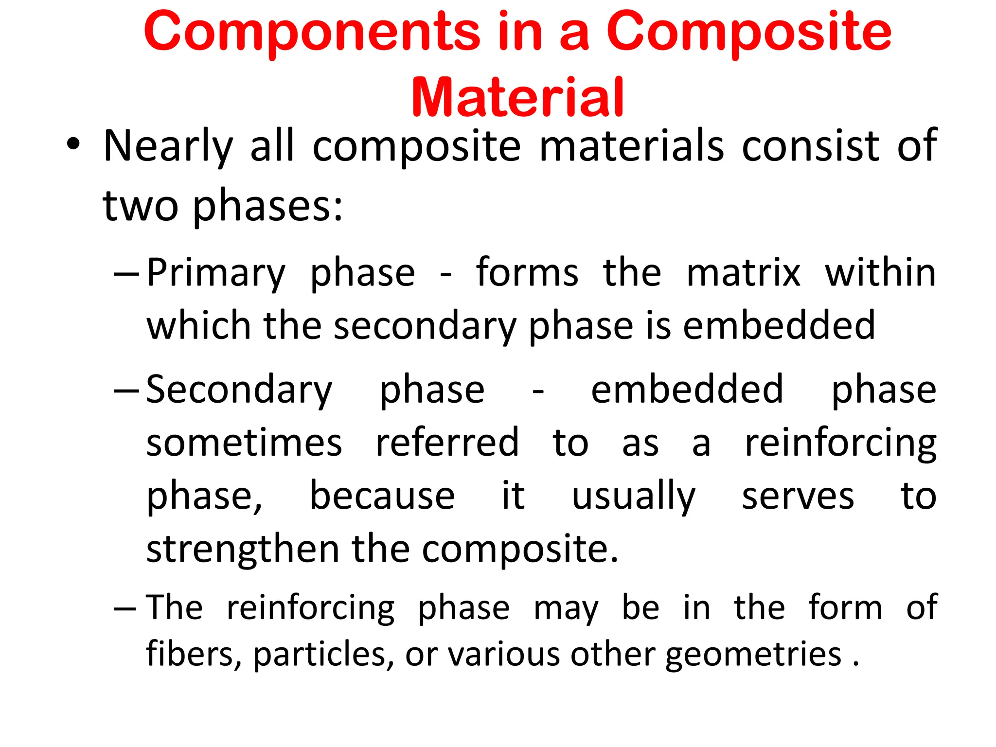 Components in a Composite
Material
• Nearly all composite materials consist of
two phases:
–Primary phase - forms the matrix within
which the secondary phase is embedded
–Secondary phase - embedded phase
sometimes referred to as a reinforcing
phase, because it usually serves to
strengthen the composite.
– The reinforcing phase may be in the form of
fibers, particles, or various other geometries .
 