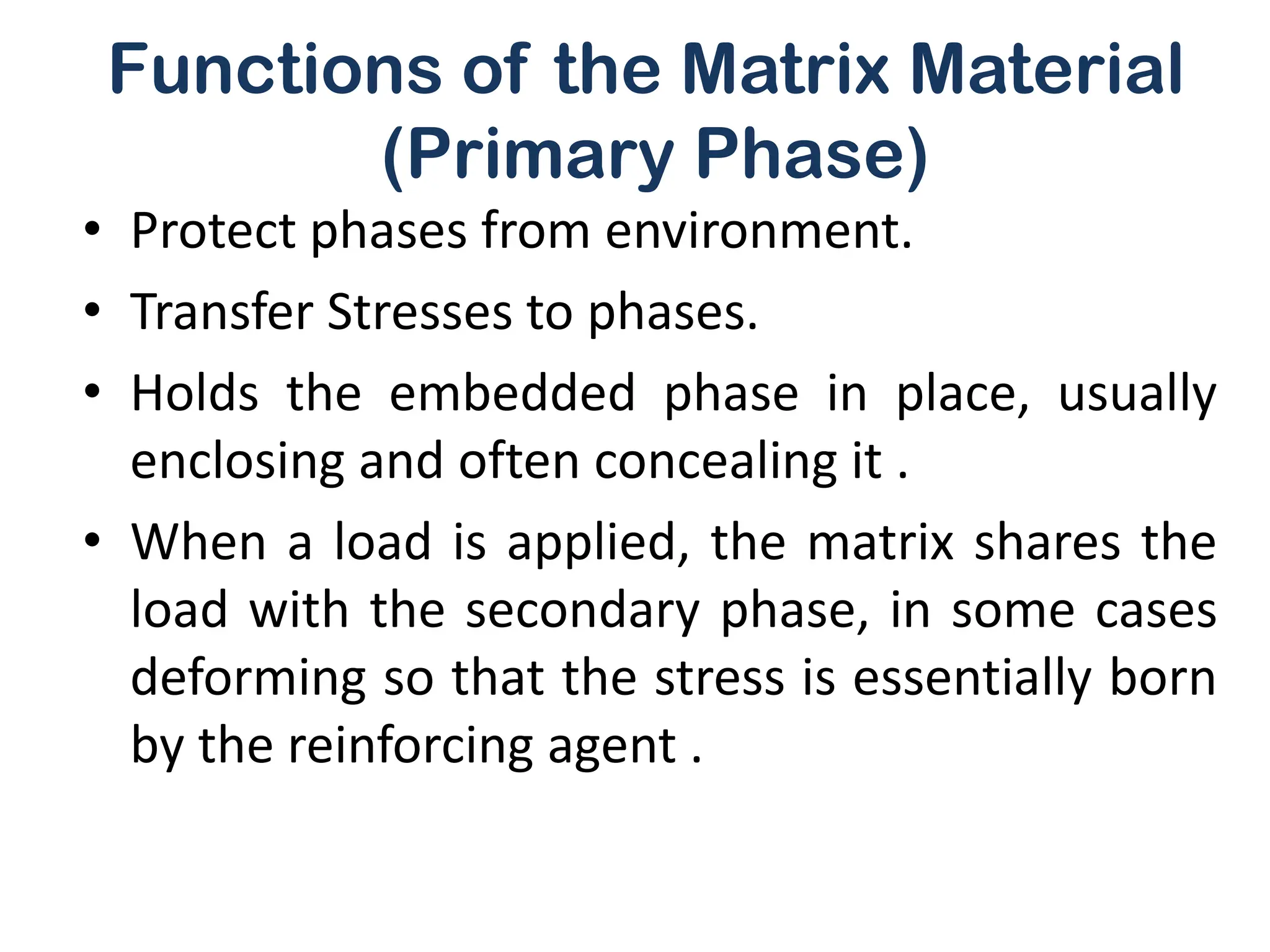 Functions of the Matrix Material
(Primary Phase)
• Protect phases from environment.
• Transfer Stresses to phases.
• Holds the embedded phase in place, usually
enclosing and often concealing it .
• When a load is applied, the matrix shares the
load with the secondary phase, in some cases
deforming so that the stress is essentially born
by the reinforcing agent .
 
