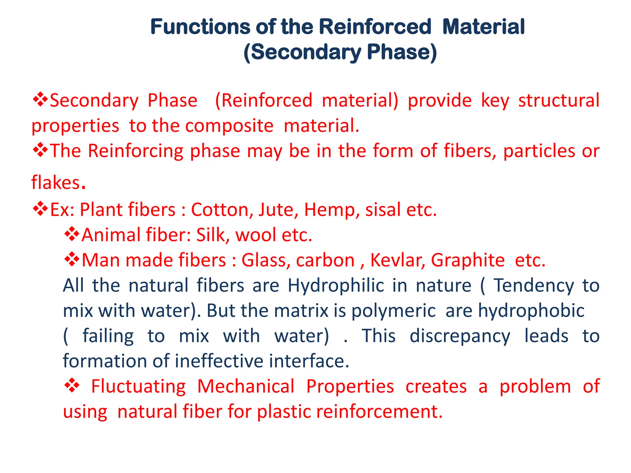 Functions of the Reinforced Material
(Secondary Phase)
❖Secondary Phase (Reinforced material) provide key structural
properties to the composite material.
❖The Reinforcing phase may be in the form of fibers, particles or
flakes.
❖Ex: Plant fibers : Cotton, Jute, Hemp, sisal etc.
❖Animal fiber: Silk, wool etc.
❖Man made fibers : Glass, carbon , Kevlar, Graphite etc.
All the natural fibers are Hydrophilic in nature ( Tendency to
mix with water). But the matrix is polymeric are hydrophobic
( failing to mix with water) . This discrepancy leads to
formation of ineffective interface.
❖ Fluctuating Mechanical Properties creates a problem of
using natural fiber for plastic reinforcement.
 