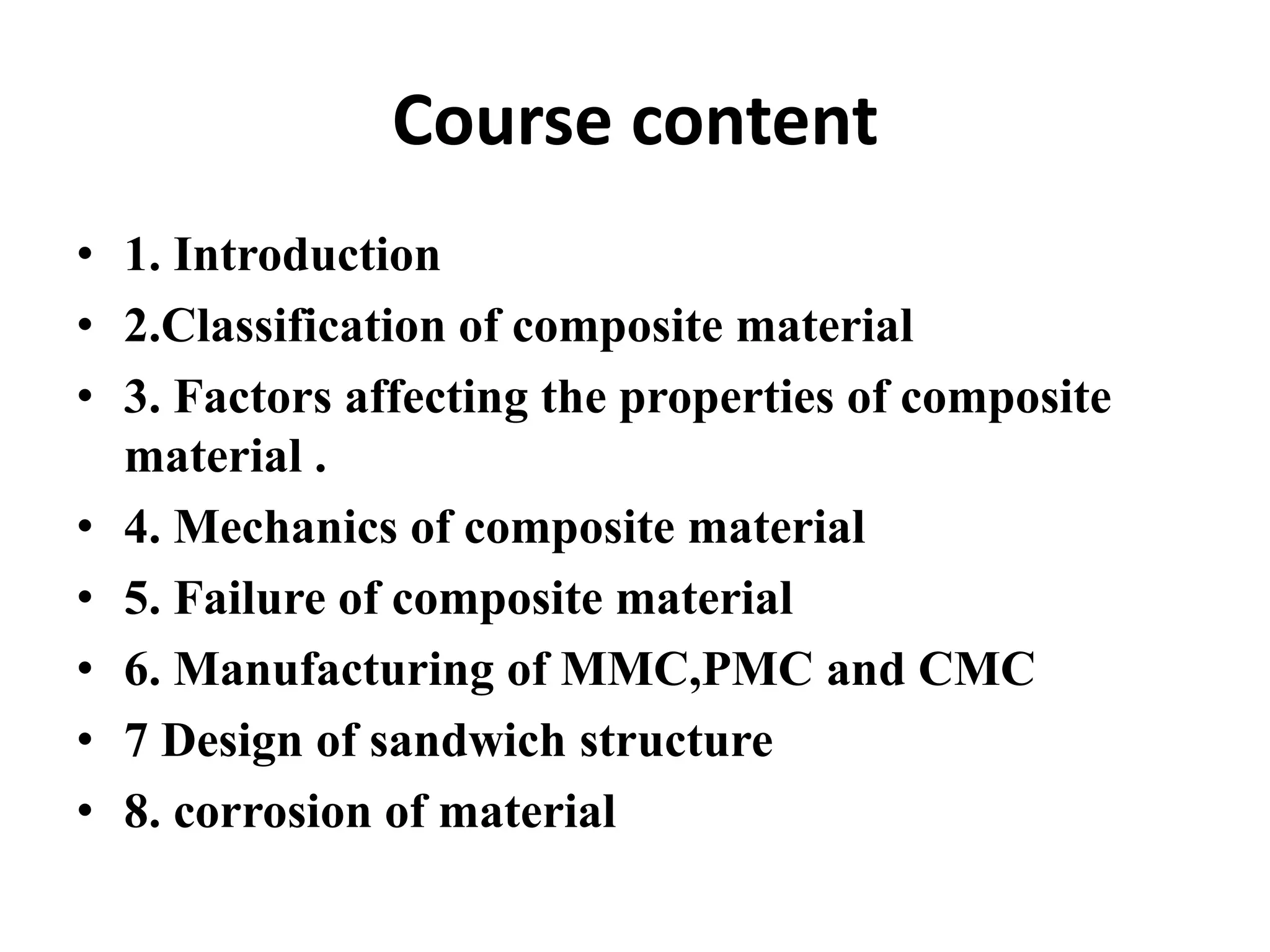 Course content
• 1. Introduction
• 2.Classification of composite material
• 3. Factors affecting the properties of composite
material .
• 4. Mechanics of composite material
• 5. Failure of composite material
• 6. Manufacturing of MMC,PMC and CMC
• 7 Design of sandwich structure
• 8. corrosion of material
 