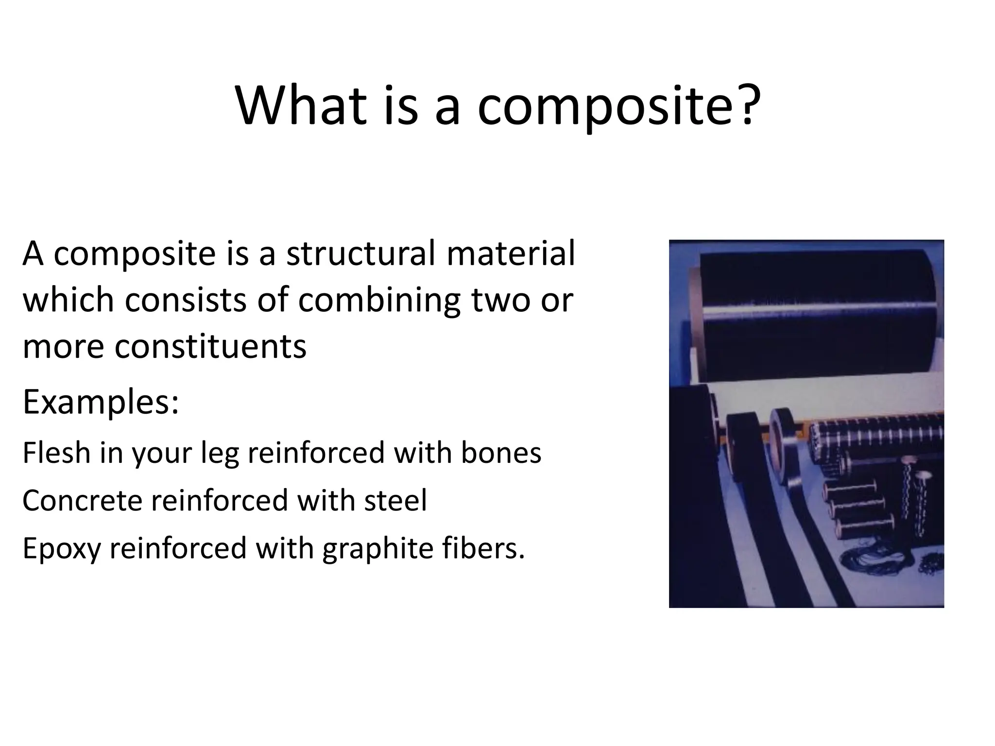 What is a composite?
A composite is a structural material
which consists of combining two or
more constituents
Examples:
Flesh in your leg reinforced with bones
Concrete reinforced with steel
Epoxy reinforced with graphite fibers.
 