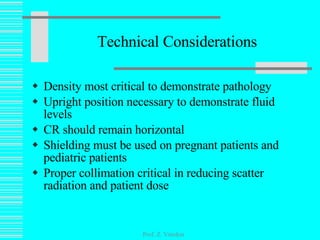 Technical Considerations Density most critical to demonstrate pathology Upright position necessary to demonstrate fluid levels CR should remain horizontal Shielding must be used on pregnant patients and pediatric patients Proper collimation critical in reducing scatter radiation and patient dose Prof. Z. Vinokur 