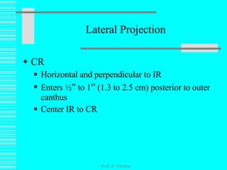 Lateral Projection CR Horizontal and perpendicular to IR Enters ½   to 1   (1.3 to 2.5 cm) posterior to outer canthus Center IR to CR Prof. Z. Vinokur 