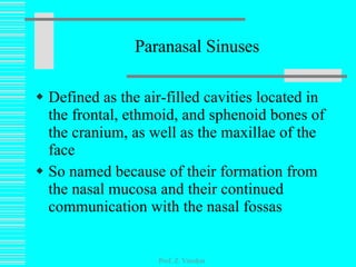 Paranasal Sinuses Defined as the air-filled cavities located in the frontal, ethmoid, and sphenoid bones of the cranium, as well as the maxillae of the face So named because of their formation from the nasal mucosa and their continued communication with the nasal fossas Prof. Z. Vinokur 