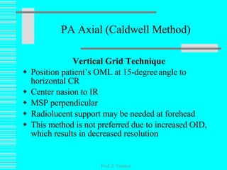 PA Axial (Caldwell Method) Vertical Grid Technique Position patient’s OML at 15-degree   angle to horizontal CR Center nasion to IR MSP perpendicular Radiolucent support may be needed at forehead This method is not preferred due to increased OID, which results in decreased resolution Prof. Z. Vinokur 