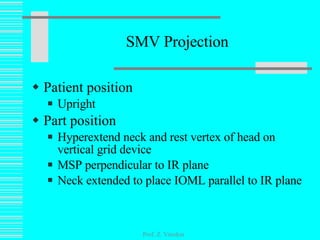 SMV Projection Patient position Upright Part position  Hyperextend neck and rest vertex of head on vertical grid device MSP perpendicular to IR plane Neck extended to place IOML parallel to IR plane Prof. Z. Vinokur 