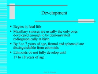 Development Begins in fetal life Maxillary sinuses are usually the only ones developed enough to be demonstrated radiographically at birth By 6 to 7 years of age, frontal and sphenoid are distinguishable from ethmoids Ethmoids do not fully develop until 17 to 18 years of age Prof. Z. Vinokur 