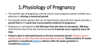 1.Physiology of Pregnancy
• The earliest sign of pregnancy and the reason most pregnant women initially see a
physician is missing a menstrual period.
• For sexually active women who are of reproductive age and have regular periods, a
period that is ≥ 1 week late is presumptive evidence of pregnancy.
• Pregnancy is considered to last 266 days from the time of conception..280 days
from the first day of the last menstrual period if periods occur regularly every 28
days
• Delivery date is estimated based on the last menstrual period. Delivery up to 2
weeks earlier or later than the estimated date is normal. Delivery before 37 weeks
gestation is considered preterm; delivery after 42 weeks gestation is
considered postterm.
 