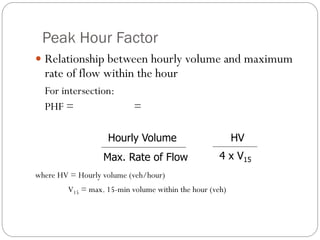 Peak Hour Factor
 Relationship between hourly volume and maximum
rate of flow within the hour
For intersection:
PHF = =
where HV = Hourly volume (veh/hour)
V15 = max. 15-min volume within the hour (veh)
Hourly Volume
Max. Rate of Flow
HV
4 x V15
 