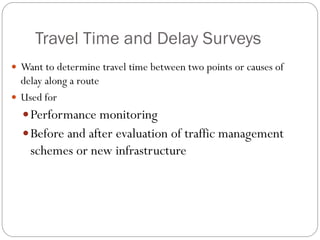 Travel Time and Delay Surveys
 Want to determine travel time between two points or causes of
delay along a route
 Used for
Performance monitoring
Before and after evaluation of traffic management
schemes or new infrastructure
 