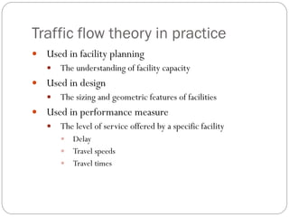 Traffic flow theory in practice
 Used in facility planning
 The understanding of facility capacity
 Used in design
 The sizing and geometric features of facilities
 Used in performance measure
 The level of service offered by a specific facility
 Delay
 Travel speeds
 Travel times
 