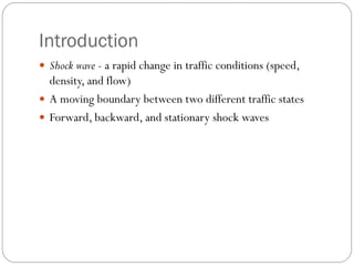 Introduction
 Shock wave - a rapid change in traffic conditions (speed,
density, and flow)
 A moving boundary between two different traffic states
 Forward, backward, and stationary shock waves
 