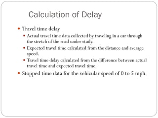 Calculation of Delay
 Travel time delay
 Actual travel time data collected by traveling in a car through
the stretch of the road under study.
 Expected travel time calculated from the distance and average
speed.
 Travel time delay calculated from the difference between actual
travel time and expected travel time.
 Stopped time data for the vehicular speed of 0 to 5 mph.
 