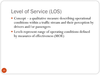 Level of Service (LOS)
25
 Concept – a qualitative measure describing operational
conditions within a traffic stream and their perception by
drivers and/or passengers
 Levels represent range of operating conditions defined
by measures of effectiveness (MOE)
 