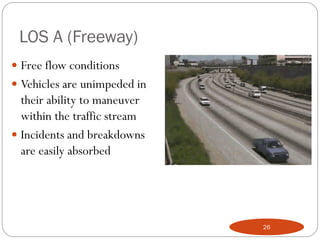 LOS A (Freeway)
 Free flow conditions
 Vehicles are unimpeded in
their ability to maneuver
within the traffic stream
 Incidents and breakdowns
are easily absorbed
26
 