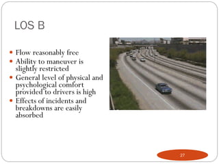 LOS B
 Flow reasonably free
 Ability to maneuver is
slightly restricted
 General level of physical and
psychological comfort
provided to drivers is high
 Effects of incidents and
breakdowns are easily
absorbed
27
 