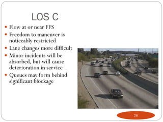 LOS C
 Flow at or near FFS
 Freedom to maneuver is
noticeably restricted
 Lane changes more difficult
 Minor incidents will be
absorbed, but will cause
deterioration in service
 Queues may form behind
significant blockage
28
 