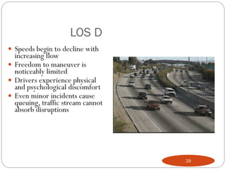 LOS D
 Speeds begin to decline with
increasing flow
 Freedom to maneuver is
noticeably limited
 Drivers experience physical
and psychological discomfort
 Even minor incidents cause
queuing, traffic stream cannot
absorb disruptions
29
 
