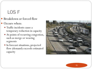 LOS F
 Breakdown or forced flow
 Occurs when:
 Traffic incidents cause a
temporary reduction in capacity
 At points of recurring congestion,
such as merge or weaving
segments
 In forecast situations, projected
flow (demand) exceeds estimated
capacity
31
 