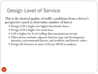 Design Level of Service
32
This is the desired quality of traffic conditions from a driver’s
perspective (used to determine number of lanes)
 Design LOS is higher for higher functional classes
 Design LOS is higher for rural areas
 LOS is higher for level/rolling than mountainous terrain
 Other factors include: adjacent land use type and development
intensity, environmental factors, and aesthetic and historic values
 Design all elements to same LOS (use HCM to analyze)
 