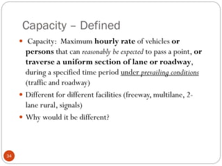 Capacity – Defined
34
 Capacity: Maximum hourly rate of vehicles or
persons that can reasonably be expected to pass a point, or
traverse a uniform section of lane or roadway,
during a specified time period under prevailing conditions
(traffic and roadway)
 Different for different facilities (freeway, multilane, 2-
lane rural, signals)
 Why would it be different?
 