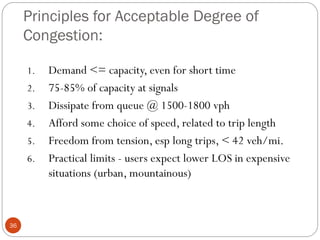 Principles for Acceptable Degree of
Congestion:
36
1. Demand <= capacity, even for short time
2. 75-85% of capacity at signals
3. Dissipate from queue @ 1500-1800 vph
4. Afford some choice of speed, related to trip length
5. Freedom from tension, esp long trips, < 42 veh/mi.
6. Practical limits - users expect lower LOS in expensive
situations (urban, mountainous)
 