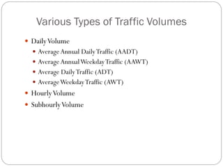Various Types of Traffic Volumes
 DailyVolume
 AverageAnnual DailyTraffic (AADT)
 AverageAnnualWeekdayTraffic (AAWT)
 Average DailyTraffic (ADT)
 AverageWeekdayTraffic (AWT)
 HourlyVolume
 SubhourlyVolume
 