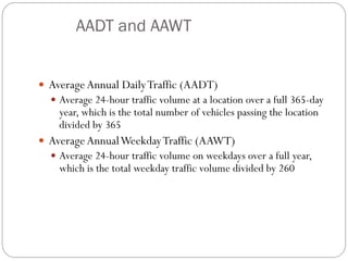 AADT and AAWT
 AverageAnnual DailyTraffic (AADT)
 Average 24-hour traffic volume at a location over a full 365-day
year, which is the total number of vehicles passing the location
divided by 365
 AverageAnnualWeekdayTraffic (AAWT)
 Average 24-hour traffic volume on weekdays over a full year,
which is the total weekday traffic volume divided by 260
 