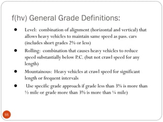 f(hv) General Grade Definitions:
55
 Level: combination of alignment (horizontal and vertical) that
allows heavy vehicles to maintain same speed as pass. cars
(includes short grades 2% or less)
 Rolling: combination that causes heavy vehicles to reduce
speed substantially below P.C. (but not crawl speed for any
length)
 Mountainous: Heavy vehicles at crawl speed for significant
length or frequent intervals
 Use specific grade approach if grade less than 3% is more than
½ mile or grade more than 3% is more than ¼ mile)
 