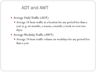 ADT and AWT
 Average DailyTraffic (ADT)
 Average 24-hour traffic at a location for any period less than a
year (e.g. six months, a season, a month, a week or even two
days)
 AverageWeekdayTraffic (AWT)
 Average 24-hour traffic volume on weekdays for any period less
than a year
 