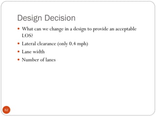 Design Decision
62
 What can we change in a design to provide an acceptable
LOS?
 Lateral clearance (only 0.4 mph)
 Lane width
 Number of lanes
 