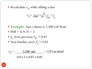 66
 Recalculate vp, while adding a lane
 Example: base volume is 2,500 veh/hour
 PHF = 0.9, N = 3
 fhv from previous, fhv = 0.87
 Non-familiar users, fp = 0.85
vp = _____2,500 vph _____ = 1252 pc/ph/pl
0.9 x 3 x 0.87 x 0.85
 