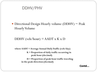 DDHV/PHV
 Directional Design Hourly volume (DDHV) ~ Peak
HourlyVolume
DDHV (veh/hour) =AADT x K x D
where AADT = Average Annual DailyTraffic (veh/day)
K = Proportion of daily traffic occurring in
peak hour (decimal)
D = Proportion of peak hour traffic traveling
in the peak direction (decimal)
Contd…
 