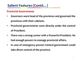 Salient Features (Contd…)
Provincial Governments
• Governors were head of the provinces and governed the
provinces with their cabinets.
• Provincial governments were directly under the control
of President.
• There was a strong center with a Powerful President. He
had enough powers to manage provincial affairs.
• In case of emergency powers Central government could
take direct control of the province.
10
 