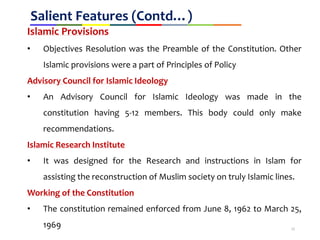 Salient Features (Contd…)
Islamic Provisions
• Objectives Resolution was the Preamble of the Constitution. Other
Islamic provisions were a part of Principles of Policy
Advisory Council for Islamic Ideology
• An Advisory Council for Islamic Ideology was made in the
constitution having 5-12 members. This body could only make
recommendations.
Islamic Research Institute
• It was designed for the Research and instructions in Islam for
assisting the reconstruction of Muslim society on truly Islamic lines.
Working of the Constitution
• The constitution remained enforced from June 8, 1962 to March 25,
1969 12
 