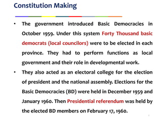 Constitution Making
• The government introduced Basic Democracies in
October 1959. Under this system Forty Thousand basic
democrats (local councilors) were to be elected in each
province. They had to perform functions as local
government and their role in developmental work.
• They also acted as an electoral college for the election
of president and the national assembly. Elections for the
Basic Democracies (BD) were held in December 1959 and
January 1960. Then Presidential referendum was held by
the elected BD members on February 17, 1960.
3
 