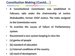 Constitution Making (Contd…)
• A Constitutional Commission was established in
February 1960 under the chairmanship of Justice
Shahabuddin, former Chief Justice. The tasks assigned
to the Commission were:
• To examine the causes of failure of Parliamentary
system.
• Recommend a new system keeping in view the
• (a) genius of people
• (b) standard of education
• (c) internal conditions of the country
• (d) need of development 4
 