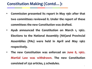 Constitution Making (Contd…):
• Commission presented its report in May 1961 after that
two committees reviewed it. Under the report of these
committees the new Constitution was drafted.
• Ayub announced the Constitution on March 1, 1962.
Elections to the National Assembly (NA)and Provincial
Assemblies (PAs) were held in April and May 1962
respectively.
• The new Constitution was enforced on June 8, 1962.
Martial Law was withdrawn. The new Constitution
consisted of 250 articles, 5 schedules.
5
 