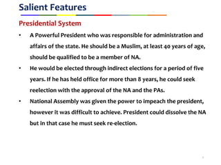 Salient Features
Presidential System
• A Powerful President who was responsible for administration and
affairs of the state. He should be a Muslim, at least 40 years of age,
should be qualified to be a member of NA.
• He would be elected through indirect elections for a period of five
years. If he has held office for more than 8 years, he could seek
reelection with the approval of the NA and the PAs.
• National Assembly was given the power to impeach the president,
however it was difficult to achieve. President could dissolve the NA
but in that case he must seek re-election.
6
 