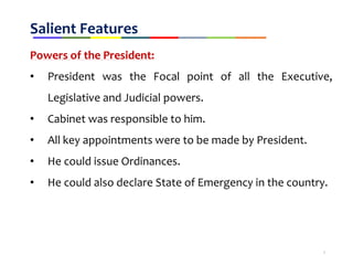Salient Features
Powers of the President:
• President was the Focal point of all the Executive,
Legislative and Judicial powers.
• Cabinet was responsible to him.
• All key appointments were to be made by President.
• He could issue Ordinances.
• He could also declare State of Emergency in the country.
7
 