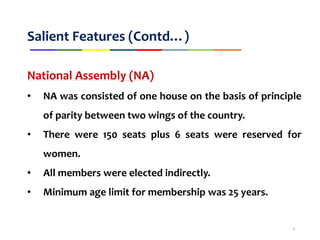 Salient Features (Contd…)
National Assembly (NA)
• NA was consisted of one house on the basis of principle
of parity between two wings of the country.
• There were 150 seats plus 6 seats were reserved for
women.
• All members were elected indirectly.
• Minimum age limit for membership was 25 years.
8
 