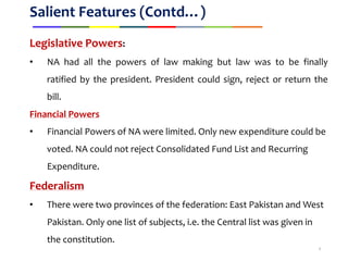 Salient Features (Contd…)
Legislative Powers:
• NA had all the powers of law making but law was to be finally
ratified by the president. President could sign, reject or return the
bill.
Financial Powers
• Financial Powers of NA were limited. Only new expenditure could be
voted. NA could not reject Consolidated Fund List and Recurring
Expenditure.
Federalism
• There were two provinces of the federation: East Pakistan and West
Pakistan. Only one list of subjects, i.e. the Central list was given in
the constitution.
9
 